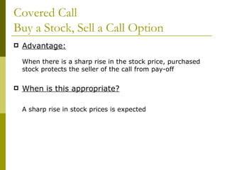 Covered Call  Buy a Stock, Sell a Call Option Advantage: When there is a sharp rise in the stock price, purchased stock protects the seller of the call from pay-off When is this appropriate? A sharp rise in stock prices is expected 