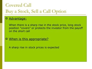 Covered Call  Buy a Stock, Sell a Call Option Advantage: When there is a sharp rise in the stock price, long stock position "covers" or protects the investor from the payoff on the short call When is this appropriate? A sharp rise in stock prices is expected 