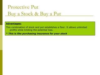 Protective Put Buy a Stock & Buy a Put * This is like purchasing insurance for your stock This combination of stock and put establishes a floor. It allows unlimited profits while limiting the potential loss. Advantages: 