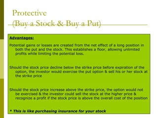 Protective  (Buy a Stock & Buy a Put) * This is like purchasing insurance for your stock   Should the stock price increase above the strike price, the option would not be exercised & the investor could sell the stock at the higher price & recognize a profit if the stock price is above the overall cost of the position   Should the stock price decline below the strike price before expiration of the option, the investor would exercise the put option & sell his or her stock at the strike price   Potential gains or losses are created from the net effect of a long position in both the put and the stock. This establishes a floor, allowing unlimited profits while limiting the potential loss. Advantages: 