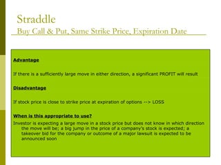 Straddle Buy Call & Put, Same Strike Price, Expiration Date Investor is expecting a large move in a stock price but does not know in which direction the move will be; a big jump in the price of a company’s stock is expected; a takeover bid for the company or outcome of a major lawsuit is expected to be announced soon When is this appropriate to use? If stock price is close to strike price at expiration of options --> LOSS Disadvantage If there is a sufficiently large move in either direction, a significant PROFIT will result Advantage 