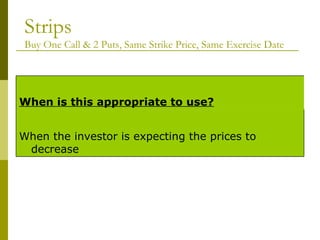 Strips Buy One Call & 2 Puts, Same Strike Price, Same Exercise Date When the investor is expecting the prices to decrease When is this appropriate to use? 