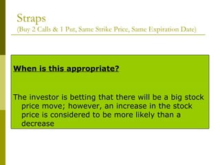 Straps (Buy 2 Calls & 1 Put, Same Strike Price, Same Expiration Date) The investor is betting that there will be a big stock price move; however, an increase in the stock price is considered to be more likely than a decrease When is this appropriate? 