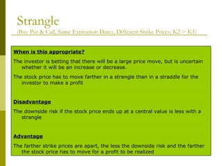 Strangle   (Buy Put & Call, Same Expiration Dates, Different Strike Prices; K2 > K1) The farther strike prices are apart, the less the downside risk and the farther the stock price has to move for a profit to be realized Advantage   The downside risk if the stock price ends up at a central value is less with a strangle Disadvantage   The stock price has to move farther in a strangle than in a straddle for the investor to make a profit The investor is betting that there will be a large price move, but is uncertain whether it will be an increase or decrease. When is this appropriate? 