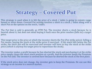 Strategy – Covered Put
This strategy is used when it is felt the price of a stock / index is going to remain range
bound or move down. Covered Put writing involves a short in a stock / index along with a
short Put on the options on the stock / index.
The Put that is sold is generally an OTM Put. The investor shorts a stock because he is
bearish about it, but does not mind buying it back once the price reaches (falls to) a target
price.
This target price is the price at which the investor shorts the Put (Put strike price). Selling a
Put means, buying the stock at the strike price if exercised . If the stock falls below the Put
strike, the short put will be exercised and investor will have to buy the stock at the strike
price (which is anyway his target price to repurchase the stock).
The investor makes a profit because he has shorted the stock and purchasing it at the strike
price simply closes the short stock position at a profit. And the investor keeps the Premium
on the Put sold. The investor is covered here because he shorted the stock in the first place.
If the stock price does not change, the investor gets to keep the Premium. He can use this
strategy as an income in a neutral market.
 
