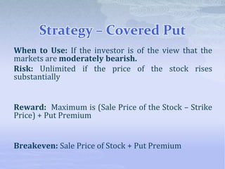 Strategy – Covered Put
When to Use: If the investor is of the view that the
markets are moderately bearish.
Risk: Unlimited if the price of the stock rises
substantially
Reward: Maximum is (Sale Price of the Stock – Strike
Price) + Put Premium
Breakeven: Sale Price of Stock + Put Premium
 