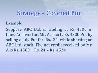 Strategy – Covered Put
Example
Suppose ABC Ltd. is trading at Rs 4500 in
June. An investor, Mr. A, shorts Rs 4300 Put by
selling a July Put for Rs. 24 while shorting an
ABC Ltd. stock. The net credit received by Mr.
A is Rs. 4500 + Rs. 24 = Rs. 4524.
 