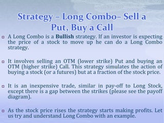 Strategy – Long Combo– Sell a
Put, Buy a Call
 A Long Combo is a Bullish strategy. If an investor is expecting
the price of a stock to move up he can do a Long Combo
strategy.
 It involves selling an OTM (lower strike) Put and buying an
OTM (higher strike) Call. This strategy simulates the action of
buying a stock (or a futures) but at a fraction of the stock price.
 It is an inexpensive trade, similar in pay-off to Long Stock,
except there is a gap between the strikes (please see the payoff
diagram).
 As the stock price rises the strategy starts making profits. Let
us try and understand Long Combo with an example.
 