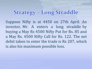 Strategy – Long Straddle
Suppose Nifty is at 4450 on 27th April. An
investor, Mr. A enters a long straddle by
buying a May Rs 4500 Nifty Put for Rs. 85 and
a May Rs. 4500 Nifty Call for Rs. 122. The net
debit taken to enter the trade is Rs 207, which
is also his maximum possible loss.
 