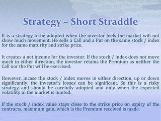 Strategy – Short Straddle
It is a strategy to be adopted when the investor feels the market will not
show much movement. He sells a Call and a Put on the same stock / index
for the same maturity and strike price.
It creates a net income for the investor. If the stock / index does not move
much in either direction, the investor retains the Premium as neither the
Call nor the Put will be exercised.
However, incase the stock / index moves in either direction, up or down
significantly, the investor’s losses can be significant. So this is a risky
strategy and should be carefully adopted and only when the expected
volatility in the market is limited.
If the stock / index value stays close to the strike price on expiry of the
contracts, maximum gain, which is the Premium received is made.
 