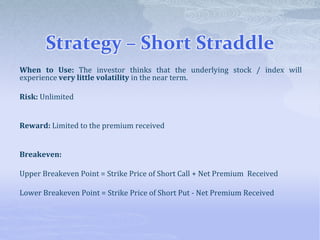 Strategy – Short Straddle
When to Use: The investor thinks that the underlying stock / index will
experience very little volatility in the near term.
Risk: Unlimited
Reward: Limited to the premium received
Breakeven:
Upper Breakeven Point = Strike Price of Short Call + Net Premium Received
Lower Breakeven Point = Strike Price of Short Put - Net Premium Received
 
