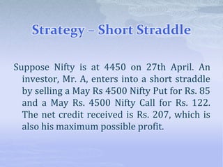 Strategy – Short Straddle
Suppose Nifty is at 4450 on 27th April. An
investor, Mr. A, enters into a short straddle
by selling a May Rs 4500 Nifty Put for Rs. 85
and a May Rs. 4500 Nifty Call for Rs. 122.
The net credit received is Rs. 207, which is
also his maximum possible profit.
 