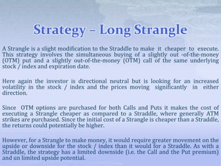 Strategy – Long Strangle
A Strangle is a slight modification to the Straddle to make it cheaper to execute.
This strategy involves the simultaneous buying of a slightly out -of-the-money
(OTM) put and a slightly out-of-the-money (OTM) call of the same underlying
stock / index and expiration date.
Here again the investor is directional neutral but is looking for an increased
volatility in the stock / index and the prices moving significantly in either
direction.
Since OTM options are purchased for both Calls and Puts it makes the cost of
executing a Strangle cheaper as compared to a Straddle, where generally ATM
strikes are purchased. Since the initial cost of a Strangle is cheaper than a Straddle,
the returns could potentially be higher.
However, for a Strangle to make money, it would require greater movement on the
upside or downside for the stock / index than it would for a Straddle. As with a
Straddle, the strategy has a limited downside (i.e. the Call and the Put premium)
and un limited upside potential.
 