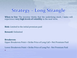 Strategy – Long Strangle
When to Use: The investor thinks that the underlying stock / index will
experience very high levels of volatility in the near term.
Risk: Limited to the initial premium paid
Reward: Unlimited
Breakeven:
Upper Breakeven Point = Strike Price of Long Call + Net Premium Paid
Lower Breakeven Point = Strike Price of Long Put - Net Premium Paid

 