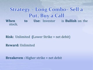 Strategy – Long Combo– Sell a
Put, Buy a Call
When to Use: Investor is Bullish on the
stock.
Risk: Unlimited (Lower Strike + net debit)
Reward: Unlimited
Breakeven : Higher strike + net debit
 