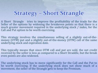 Strategy – Short Strangle
A Short Strangle tries to improve the profitability of the trade for the
Seller of the options by widening the breakeven points so that there is a
much greater movement required in the underlying stock / index, for the
Call and Put option to be worth exercising.
This strategy involves the simultaneous selling of a slightly out-of-the-
money (OTM) put and a slightly out-of-the-money (OTM) call of the same
underlying stock and expiration date.
This typically means that since OTM call and put are sold, the net credit
received by the seller is less as compared to a Short Straddle, but the break
even points are also widened.
The underlying stock has to move significantly for the Call and the Put to
be worth exercising. If the underlying stock does not show much of a
movement, the seller of the Strangle gets to keep the Premium.
 