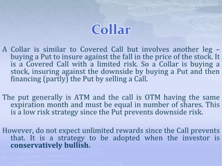 Collar
A Collar is similar to Covered Call but involves another leg –
buying a Put to insure against the fall in the price of the stock. It
is a Covered Call with a limited risk. So a Collar is buying a
stock, insuring against the downside by buying a Put and then
financing (partly) the Put by selling a Call.
The put generally is ATM and the call is OTM having the same
expiration month and must be equal in number of shares. This
is a low risk strategy since the Put prevents downside risk.
However, do not expect unlimited rewards since the Call prevents
that. It is a strategy to be adopted when the investor is
conservatively bullish.
 