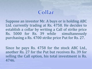 Collar
Suppose an investor Mr. A buys or is holding ABC
Ltd. currently trading at Rs. 4758. He decides to
establish a collar by writing a Call of strike price
Rs. 5000 for Rs. 39 while simultaneously
purchasing a Rs. 4700 strike price Put for Rs. 27.
Since he pays Rs. 4758 for the stock ABC Ltd.,
another Rs. 27 for the Put but receives Rs. 39 for
selling the Call option, his total investment is Rs.
4746.
 