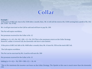 Collar
Example :
If the price of ABC Ltd. rises to Rs. 5100 after a month, then, Mr. A will sell the stock at Rs. 5100 earning him a profit of Rs. 342
(Rs. 5100 – Rs. 4758)
Mr. A will get exercised on the Call he sold and will have to pay Rs. 100.
The Put will expire worthless.
Net premium received for the Collar is Rs. 12
Adding (a + b + d) = Rs. 342 -100 + 12 = Rs. 254 This is the maximum return on the Collar Strategy.
However, unlike a Covered Call, the downside risk here is also limited :
If the price of ABC Ltd. falls to Rs. 4400 after a month, then, Mr. A loses Rs. 358 on the stock ABC Ltd.
The Call expires worthless
The Put can be exercised by Mr. A and he will earn Rs. 300
Net premium received for the Collar is Rs. 12
Adding (a + b + d) = - Rs. 358 + 300 +12 = - Rs. 46
This is the maximum the investor can loose on the Collar Strategy. The Upside in this case is much more than the downside
risk.
 