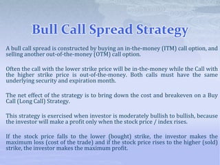 Bull Call Spread Strategy
A bull call spread is constructed by buying an in-the-money (ITM) call option, and
selling another out-of-the-money (OTM) call option.
Often the call with the lower strike price will be in-the-money while the Call with
the higher strike price is out-of-the-money. Both calls must have the same
underlying security and expiration month.
The net effect of the strategy is to bring down the cost and breakeven on a Buy
Call (Long Call) Strategy.
This strategy is exercised when investor is moderately bullish to bullish, because
the investor will make a profit only when the stock price / index rises.
If the stock price falls to the lower (bought) strike, the investor makes the
maximum loss (cost of the trade) and if the stock price rises to the higher (sold)
strike, the investor makes the maximum profit.
 