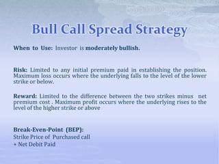 Bull Call Spread Strategy
When to Use: Investor is moderately bullish.
Risk: Limited to any initial premium paid in establishing the position.
Maximum loss occurs where the underlying falls to the level of the lower
strike or below.
Reward: Limited to the difference between the two strikes minus net
premium cost . Maximum profit occurs where the underlying rises to the
level of the higher strike or above
Break-Even-Point (BEP):
Strike Price of Purchased call
+ Net Debit Paid
 
