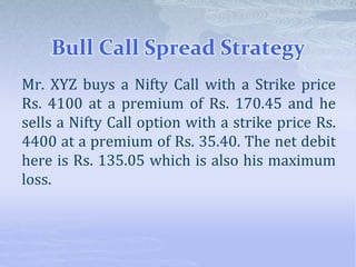 Bull Call Spread Strategy
Mr. XYZ buys a Nifty Call with a Strike price
Rs. 4100 at a premium of Rs. 170.45 and he
sells a Nifty Call option with a strike price Rs.
4400 at a premium of Rs. 35.40. The net debit
here is Rs. 135.05 which is also his maximum
loss.
 