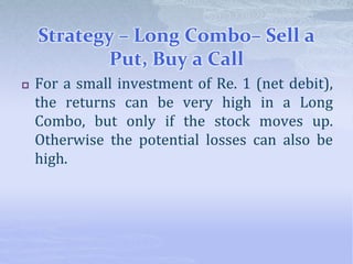 Strategy – Long Combo– Sell a
Put, Buy a Call
 For a small investment of Re. 1 (net debit),
the returns can be very high in a Long
Combo, but only if the stock moves up.
Otherwise the potential losses can also be
high.
 