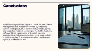 Conclusions
Understanding option strategies is crucial for effective risk
management and investment success. By employing
various strategies, such as covered calls, protective puts,
and straddles, investors can navigate market fluctuations,
safeguard their investments, and exploit potential
opportunities. Embracing these tools enhances the ability
to achieve desired financial outcomes in a complex and
dynamic market landscape.
 