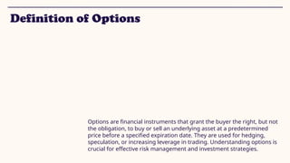 Definition of Options
Options are financial instruments that grant the buyer the right, but not
the obligation, to buy or sell an underlying asset at a predetermined
price before a specified expiration date. They are used for hedging,
speculation, or increasing leverage in trading. Understanding options is
crucial for effective risk management and investment strategies.
 