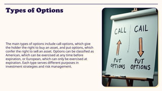 Types of Options
The main types of options include call options, which give
the holder the right to buy an asset, and put options, which
confer the right to sell an asset. Options can be classified as
American, which can be exercised at any time before
expiration, or European, which can only be exercised at
expiration. Each type serves different purposes in
investment strategies and risk management.
 