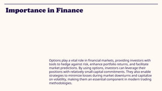 Importance in Finance
Options play a vital role in financial markets, providing investors with
tools to hedge against risk, enhance portfolio returns, and facilitate
market predictions. By using options, investors can leverage their
positions with relatively small capital commitments. They also enable
strategies to minimize losses during market downturns and capitalize
on volatility, making them an essential component in modern trading
methodologies.
 