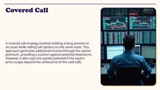 Covered Call
A covered call strategy involves holding a long position in
an asset while selling call options on the same asset. This
approach generates additional income through the option
premium, providing a cushion against potential downturns.
However, it also caps the upside potential if the asset's
price surges beyond the strike price of the sold calls.
 
