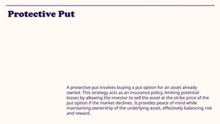Protective Put
A protective put involves buying a put option for an asset already
owned. This strategy acts as an insurance policy, limiting potential
losses by allowing the investor to sell the asset at the strike price of the
put option if the market declines. It provides peace of mind while
maintaining ownership of the underlying asset, effectively balancing risk
and reward.
 