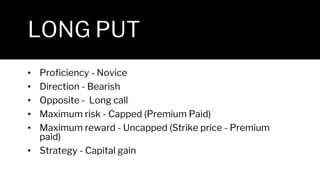 LONG PUT
• Proficiency - Novice
• Direction - Bearish
• Opposite - Long call
• Maximum risk - Capped (Premium Paid)
• Maximum reward - Uncapped (Strike price - Premium
paid)
• Strategy - Capital gain