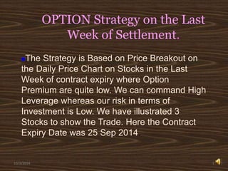 OPTION Strategy on the Last 
Week of Settlement. 
The Strategy is Based on Price Breakout on 
the Daily Price Chart on Stocks in the Last 
Week of contract expiry where Option 
Premium are quite low. We can command High 
Leverage whereas our risk in terms of 
Investment is Low. We have illustrated 3 
Stocks to show the Trade. Here the Contract 
Expiry Date was 25 Sep 2014. 
10/1/2014 1 
 