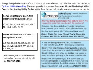 Energy deregulation is one of the hottest topics anywhere today. The leader in this market is
Options Utility Consulting (the energy reduction arm of Consumer Choice Marketing). Mike
Evans is the leading Utility Broker at the firm. He can help any business reduce energy costs.
Commercial Natural Gas A-N-D
Electricity Deregulated States:
CT, DC, DE, IL, MA, MD, ME, NH,
NJ, NY, OH, PA, RI, TX
Commercial Natural Gas O-N-L-Y
Deregulated States:
AR, AZ, CA, CO, FL, GA, IN, KS, KY,
LA, MI, MS, NC, NM, NV, OK, SC,
VA, WV, WY
Businesses, fax your commercial
natural gas and/or electricity bill
to 888-767-1926.
 