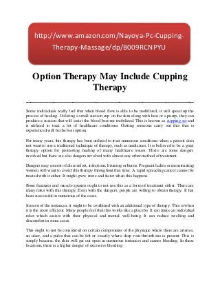 http://www.amazon.com/Nayoya-Pc-Cupping-
          Therapy-Massage/dp/B009RCNPYU


 Option Therapy May Include Cupping
              Therapy
____________________________________
Some individuals really feel that when blood flow is able to be mobilized, it will speed up the
process of healing. Utilizing a small suction cup on the skin along with heat or a pump, they can
produce a suction that will assist the blood become mobilized. This is known as cupping set and
is utilized to treat a lot of healthcare conditions. Getting someone carry out this that is
experienced will be the best option.

For many years, this therapy has been utilized to treat numerous conditions when a patient does
not want to use a traditional technique of therapy, such as medicines. It is believed to be a great
therapy option for promoting healing of many healthcare issues. There are some dangers
involved but there are also dangers involved with almost any other method of treatment.

Dangers may consist of discomfort, infections, bruising or burns. Pregnant ladies or menstruating
women will want to avoid this therapy throughout that time. A rapid spreading cancer cannot be
treated with it either. It might grow more and faster when this happens.

Bone fractures and muscle spasms ought to not use this as a form of treatment either. There are
many risks with this therapy. Even with the dangers, people are willing to obtain therapy. It has
been successful in numerous of the cases.

In most of the instances, it ought to be combined with an additional type of therapy. This is when
it is the most efficient. Many people feel that this works like a placebo. It can make an individual
relax which assists with their physical and mental well-being. It can reduce swelling and
discomfort in some cases.

This ought to not be considered on certain components of the physique where there are arteries,
an ulcer, and a pulse that can be felt or exactly where deep vein thrombosis is present. This is
simply because, the skin will get cut open in numerous instances and causes bleeding. In these
locations, there is a higher danger of excessive bleeding.
 