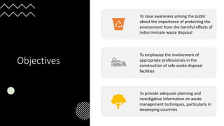 Objectives
To raise awareness among the public
about the importance of protecting the
environment from the harmful effects of
indiscriminate waste disposal
To emphasize the involvement of
appropriate professionals in the
construction of safe waste disposal
facilities
To provide adequate planning and
investigative information on waste
management techniques, particularly in
developing countries
 