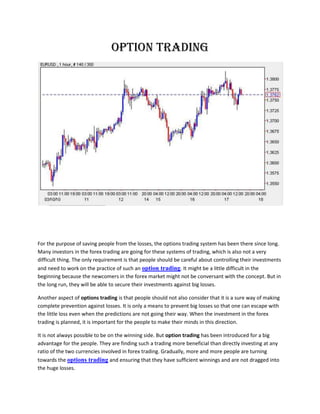 OPTION TRADING




For the purpose of saving people from the losses, the options trading system has been there since long.
Many investors in the forex trading are going for these systems of trading, which is also not a very
difficult thing. The only requirement is that people should be careful about controlling their investments
and need to work on the practice of such an option trading. It might be a little difficult in the
beginning because the newcomers in the forex market might not be conversant with the concept. But in
the long run, they will be able to secure their investments against big losses.

Another aspect of options trading is that people should not also consider that it is a sure way of making
complete prevention against losses. It is only a means to prevent big losses so that one can escape with
the little loss even when the predictions are not going their way. When the investment in the forex
trading is planned, it is important for the people to make their minds in this direction.

It is not always possible to be on the winning side. But option trading has been introduced for a big
advantage for the people. They are finding such a trading more beneficial than directly investing at any
ratio of the two currencies involved in forex trading. Gradually, more and more people are turning
towards the options trading and ensuring that they have sufficient winnings and are not dragged into
the huge losses.
 