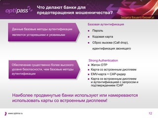 Что делают банки для
                  предотвращения мошенничества?

                                             Базовая аутентификация
   Данные базовые методы аутентификации         Пароль
   являются устаревшими и уязвимыми
                                                Кодовая карта
                                                Сброс вызова (Call drop),
                                                 идентификация звонящего


                                              Strong Authentication
   Обеспечение существенно более высокого     Жетон OTP

   уровня безопасности, чем базовые методы      Карта со встроенным дисплеем
   аутентификации                               EMV-карта + CAP-ридер
                                                Карта со встроенным дисплеем
                                                 и аутентификацией с запросом и
                                                 подтверждением /CAP


   Наиболее продвинутые банки используют или намереваются
   использовать карты со встроенным дисплеем!

www.optima.ru                                                                     12
 