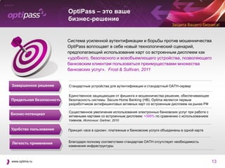 OptiPass – это ваше
                          бизнес-решение


                          Система усиленной аутентификации и борьбы против мошенничества
                          OptiPass воплощает в себе новый технологический сценарий,
                          предполагающий использование карт со встроенным дисплеем как
                          «удобного, безопасного и всеобъемлющего устройства, позволяющего
                          банковским клиентам пользоваться преимуществами множества
                          банковских услуг». Frost & Sullivan, 2011


Завершенное решение       Стандартные устройства для аутентификации и стандартный OATH-сервер

                          Единственное защищающее от фишинга и мошенничества решение, обеспечивающее
Предельная безопасность   безопасность системы Secure Home Banking (HB). Optima является первым
                          разработчиком антифишинговых активных карт со встроенным дисплеем на рынке РФ

                          Существенное увеличение использования электронных банковских услуг при работе с
Бизнес-потенциал
                          активными картами со встроенным дисплеем: +300% по сравнению с использованием
                          токенов. Источник: Gartner, 2010

Удобство пользования      Принцип «все в одном»: платежные и банковские услуги объединены в одной карте


Легкость применения       Благодаря полному соответствию стандартам OATH отсутствует необходимость
                          изменения инфраструктуры



www.optima.ru                                                                                               13
 