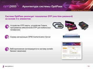 Архитектура системы OptiPass


Система OptiPass реализует технологию OTP (one time password)
на основе 3-х элементов:


        Устройство OTP (карты, устройства Tokens,
  1     программное обеспечение OTP для мобильных
        телефонов)



  2     Сервер авторизации OP80 Authentication Server




  3     Веб-приложение (интегрируется в систему онлайн
        банкинг заказчика)




www.optima.ru                                                   14
 