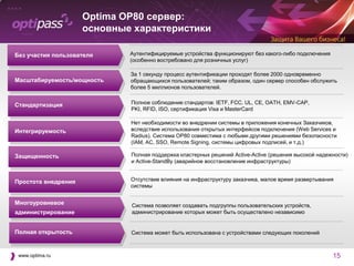 Optima OP80 сервер:
                     основные характеристики

Без участия пользователя     Аутентифицируемые устройства функционируют без какого-либо подключения
                             (особенно востребовано для розничных услуг)

                             За 1 секунду процесс аутентификации проходят более 2000 одновременно
Масштабируемость/мощность    обращающихся пользователей; таким образом, один сервер способен обслужить
                             более 5 миллионов пользователей.


Стандартизация               Полное соблюдение стандартов: IETF, FCC, UL, CE, OATH, EMV-CAP,
                             PKI, RFID, ISO, сертификация Visa и MasterCard

                             Нет необходимости во внедрении системы в приложения конечных Заказчиков,
Интегрируемость              вследствие использования открытых интерфейсов подключения (Web Services и
                             Radius). Система OP80 совместима с любыми другими решениями безопасности
                             (IAM, AC, SSO, Remote Signing, системы цифровых подписей, и т.д.)

Защищенность                 Полная поддержка кластерных решений Active-Active (решения высокой надежности)
                             и Active-StandBy (аварийное восстановление инфраструктуры)


Простота внедрения           Отсутствие влияния на инфраструктуру заказчика, малое время развертывания
                             системы


Многоуровневое               Система позволяет создавать подгруппы пользовательских устройств,
администрирование            администрирование которых может быть осуществлено независимо


Полная открытость            Система может быть использована с устройствами следующих поколений



 www.optima.ru                                                                                        15
 