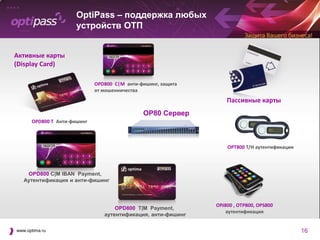 OptiPass – поддержка любых
                      устройств ОТП


Активные карты
(Display Card)

                             OPD800 C|M анти-фишинг, защита
                             от мошенничества
                                                                  Пассивные карты
                                              OP80 Сервер
      OPD800 T Анти-фишинг



                                                                  OPT800 T/H аутентификации




    OPD800 C|M IBAN Payment,
   Аутентификация и анти-фишинг



                                                              OPJ800 , OTP800, OPS800
                                    OPD800 T|M Payment,
                                                                  аутентификация
                                аутентификация, анти-фишинг

www.optima.ru                                                                                 16
 