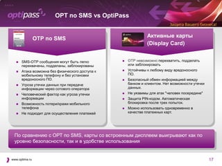 OPT по SMS vs OptiPass
        Good for Enterprise: iOS

        SECURE FEATURES THAT ARE EASY TO USE




                                                                                         ОТР по SMS                                                                                                                                  Активные карты
                                                                                                                                                                                                                                     (Display Card)
        A password dedicated to                           Connect with your corporate                        Securely browse critical                            Attach multiple files to the same
        the Good for Enterprise app                       email, just as you would at the                    corporate resources, such as                        email, when you compose, reply
        ensures a secure connection.                      office. Push notifications keep                    Intranets, IT management portals,                   or forward an email.
                                                          you updated on all activity in                     and executive dashboards within
                                                          your account.                                      the Good for Enterprise app.


                                            FEATURES                                                                                  BENEFITS

                      A single, integrated, easy-to-use                      Quickly toggle from email to calendar to contacts—intuitively and seamlessly
                      application

                      Secure browser                                         Safely access company Intranets, wikis, and Web-based applications




                    
                      File Repository


                                           SMS-OTP сообщения могут быть легко
                                                                             Unique secure partition and file system store and manage e-mail attach-
                                                                             ments and other files.                                                                                                                       ОТР невозможно перехватить, подделать
                                                                                                                                                                                                                           или заблокировать
                      End-to-end encryption                                  Ensure enterprise-class data protection



                                           перехвачены, подделаны, заблокированы
                      Enterprise Application Distribution


                      Web-based over-the-air manage-
                                                                             Easily distribute approved custom or 3 rd party applications outside the Good
                                                                             container

                                                                             Easily and securely deploy and manage business data on employee mobile


                                                                                                                                                                                                                           Устойчивы к любому виду вредоносного
                      ment console                                           devices from any Web browser



                     Remote wipe
                                           Атака возможна без физического доступа к
                                                                             Quickly and effectively delete the Good application and encrypted data if
                                                                             device is lost or stolen—or wipe the entire device in situations that require it
                                                                                                                                                                                                                       

                                           мобильному телефону и без установки
                      Policy-based management                                Create custom policies for different employee groups and assign to one or
                                                                             multiple users at once                                                                                                                        ПО.
                      Policy-based administration                            Assign rights and permissions for different roles (managers, staff, adminis-



                                           вредоносного ПО.                                                                                                                                                                Безопасный обмен информацией между
                                                                             trators) so employees can perform job-related tasks




                    Watch a demo of Good for Enterprise: iOS by visiting http://www.good.com/demos/index.php
                                                                                                                                                                                                                       
                    or call 1-866-7BE-GOOD for more information.


                                          Угроза утечки данных при передаче                                                                                                                                               банком и клиентом. Нет возможности утечки
                                                                                                                                                                                                                           данных.
                    Good Technology                                                     Global Headquarters                               EMEA Headquarters                            Asia/Pacific Headquarters
                    For more information visit www.good.com.                            +1 408 212 7500 (main)                            +44 (0) 20 7845 5300                         +61 (02) 92381953




                                           информации через сотового оператора
                                                                                        +1 866 7 BE GOOD (sales)




© 2012 VISTO Corporation and Good Technology, Inc. All rights reserved. Good, Good Technology, the Good logo, Good for Enterprise, Good for Government, Good for You, Good Mobile Messaging, Good Mobile
Intranet, and Powered by Good are trademarks of Good Technology, Inc. ConstantSync, Constant Synchronization, Good Mobile Client, Good Mobile Portal, Good Mobile Exchange Access, Good Mobile Platform, Good




                                                                                                                                                                                                                           Не уязвимы для атак "человек посередине"
Easy Setup, Good Social Networking and Good Smarticon are either trademarks or registered trademarks of VISTO Corporation. All third-party trademarks, trade names, or service marks may be claimed as the property
of their respective owners. Good and Visto technology are protected by U.S. patents and various other foreign patents. Other patents pending.



                                                                                                                                                                                                                       
                                                                                                                                                                                               DS_GFE-iOS_Mar2012_US




                                          Человеческий фактор как угроза утечки
                                           информации                                                                                                                                                                     Защита PIN-кодом. Автоматическая
                                          Возможность потери/кражи мобильного                                                                                                                                             блокировка после трех попыток.
                                           телефона                                                                                                                                                                       Можно использовать одновременно в
                                          Не подходит для осуществления платежей                                                                                                                                          качестве платежных карт.




            По сравнению с ОРТ по SMS, карты со встроенным дисплеем выигрывают как по
            уровню безопасности, так и в удобстве использования


www.optima.ru                                                                                                                                                                                                                                                          17
 