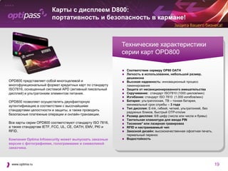 Карты с дисплеем D800:
                        портативность и безопасность в кармане!



                                                           Технические характеристики
                                                           серии карт OPD800

                                                              Соответствие серверу OP80 OATH
                                                              Легкость в использовании, небольшой размер,
                                                               дешевизна
OPD800 представляет собой многоцелевой и                      Высокая надежность: инновационный процесс
многофункциональный формат кредитных карт по стандарту         ламинирования
ISO7816, оснащенный системой APD (активный пиксельный         Защита от несанкционированного вмешательства
дисплей) и ультратонким элементом питания.                    Скручивание: стандарт ISO7810 (1000 циклов/мин)
                                                              Изгибание: стандарт ISO 7810 (1.000 изгибов/мин)
OPD800 позволяет осуществлять двухфакторную                   Батарея: ультраплоская, TB – тонкая батарея,
аутентификацию в соответствии с высочайшими                    минимальный срок службы – 3 года
                                                              Тип дисплея: E-Ink, гибкий, четкий, ультратонкий, без
стандартами целостности и защиты, а также проводить
                                                               радужных бликов, быстрый OTP-отклик
безопасные платежные операции и онлайн-транзакции.            Размер дисплея: 6/8 цифр (числа или числа и буквы)
                                                              Тактильная клавиатура для ввода PIN
Все карты серии OPD800 соответствуют стандарту ISO 7816,      Тиснение* или лазерная гравировка
а также стандартам IETF, FCC, UL, CE, OATH, EMV, PKI и        RFID и настраиваемый чип
RFID.                                                         Заказной дизайн: высококачественная офсетная печать,
                                                               термальный перенос
Компания Optima Infosecurity может выпускать заказные         Водостойкость
версии с фотографиями, голограммами и символикой
заказчика.



 www.optima.ru                                                                                                         19
 