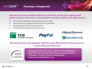 Примеры внедрений


      Несколько крупных мировых банков и платежных систем уже сделали свой
      выбор в пользу технологий, используемых системой OptiPass для обеспечения:
           Строгой аутентификаций всех банковских услуг онлайн
           Увеличения использования банковских карт и транзакций
           Предотвращения онлайн-мошенничества
           Использования сервиса удаленной подписи




                  BNP PARIBAS JOINT VENTURE




        Воспользуйтесь решениями OptiPass для обеспечения безопасности
                           и роста Вашего бизнеса!

                                  Инновационная система строгой аутентификации
                                  OptiPass сертифицирована Консорциумом OATH –
                                  Стандарты открытой аутентификации –
                                  www.openauthentication.org



www.optima.ru                                                                      20
 