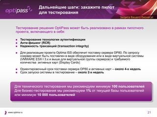 Дальнейшие шаги: закажите пилот
                       для тестирования


      Тестирование решения OptiPass может быть реализовано в рамках пилотного
      проекта, включающего в себя:

          Тестирование технологии аутентификации
          Анти-фишинг (RCR)
          Надежность транзакций (transaction integrity)

          Для реализации проекта Optima ISS обеспечит поставку сервера OP80. По запросу
           cсервер может быть поставлен в виде оборудования или в виде виртуальной системы
           (VMWARE ESX I 3.x и выше для виртуальной группы серверов) и требуемого
           количества активных карт (Display Cards)

          Ориентировочный срок поставки сервера OP80 и активных карт – около 4-х недель
          Срок запуска системы в тестирование – около 2-х недель



     Для технического тестирования мы рекомендуем минимум 100 пользователей
     Для бизнес-тестирования мы рекомендуем 1% от текущей базы пользователей
     или минимум 10 000 пользователей



www.optima.ru                                                                                21
 