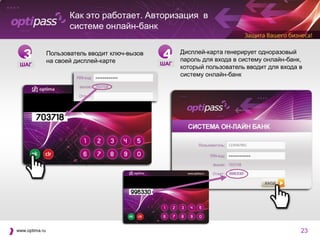 Как это работает. Авторизация в
                       системе онлайн-банк


   3            Пользователь вводит ключ-вызов
                на своей дисплей-карте
                                                 4     Дисплей-карта генерирует одноразовый
                                                       пароль для входа в систему онлайн-банк,
 ШАГ                                             ШАГ
                                                       который пользователь вводит для входа в
                                                       систему онлайн-банк




www.optima.ru                                                                                23
 