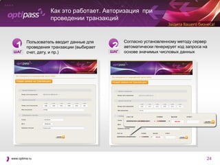Как это работает. Авторизация при
                   проведении транзакций



   1                                       2
         Пользователь вводит данные для          Согласно установленному методу сервер
         проведения транзакции (выбирает         автоматически генерирует код запроса на
 ШАГ     счет, дату, и пр.)                ШАГ   основе значимых числовых данных




www.optima.ru                                                                          24
 